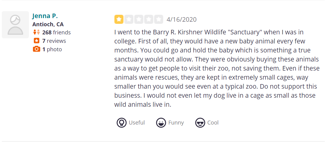 I went to the Barry R. Kirshner Wildlife "Sanctuary" when I was in college. First of all, they would have a new baby animal every few months. You could go and hold the baby which is something a true sanctuary would not allow. They were obviously buying these animals as a way to get people to visit their zoo, not saving them. Even if these animals were rescues, they are kept in extremely small cages, way smaller than you would see even at a typical zoo. Do not support this business. I would not even let my dog live in a cage as small as those wild animals live in.
