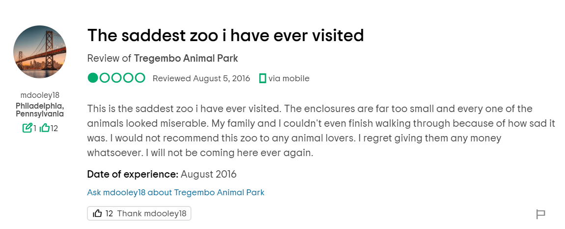 This is the saddest zoo i have ever visited. The enclosures are far too small and every one of the animals looked miserable. My family and I couldn't even finish walking through because of how sad it was. I would not recommend this zoo to any animal lovers. I regret giving them any money whatsoever. I will not be coming here ever again.
