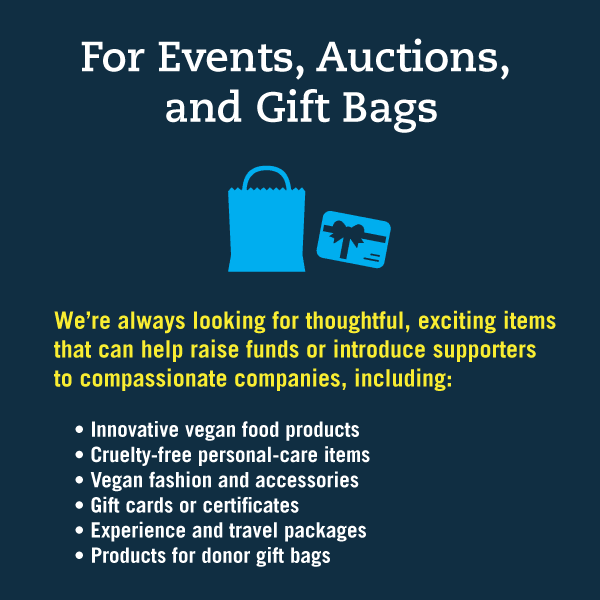 For Events, Auctions, and Gift Bags:
We’re always looking for thoughtful, exciting items that can help raise funds or introduce supporters to compassionate companies, including:
• Innovative vegan food products
• Cruelty-free personal-care items
• Vegan fashion and accessories
• Gift cards or certificates
• Experience and travel packages
• Products for donor gift bags